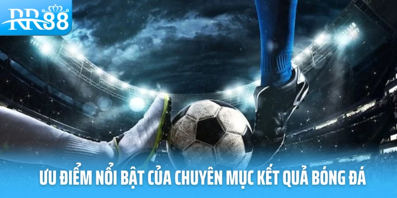Ưu điểm nổi bật của chuyên mục kết quả bóng đá